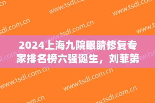 2024上海九院眼睛修复专家排名榜六强诞生，刘菲第三，榜一众望所归！(上海九院谁做眼睛修复好)