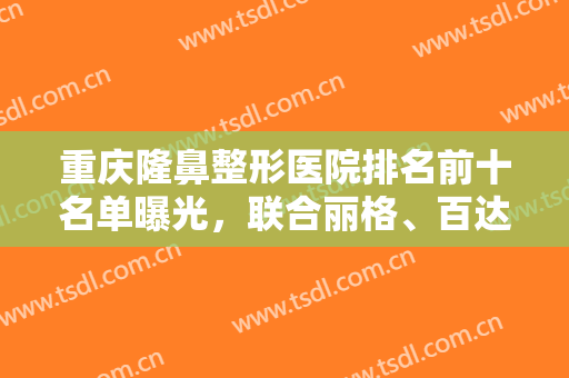 重庆隆鼻整形医院排名前十名单曝光，联合丽格、百达丽实力入围，个个厉害