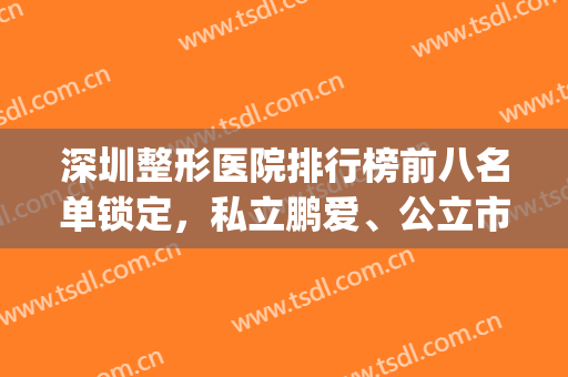 深圳整形医院排行榜前八名单锁定，私立鹏爱、公立市人民医院皆在榜(深圳整形美容公立医院排名)