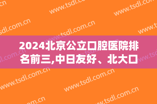 2024北京公立口腔医院排名前三,中日友好、北大口腔均上线(北京排名第一的口腔医院)