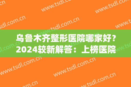 乌鲁木齐整形医院哪家好？2024较新解答：上榜医院技术&特色解析，速看！(乌鲁木齐新疆整形医院好不好)