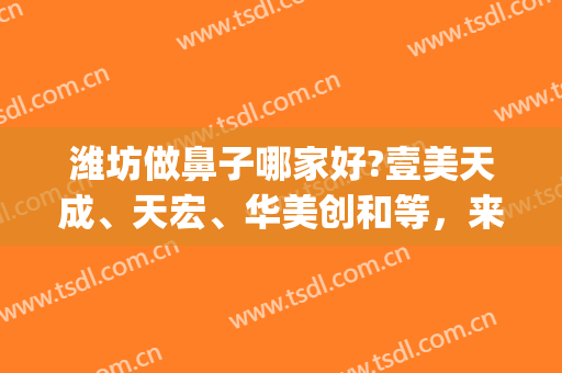 潍坊做鼻子哪家好?壹美天成、天宏、华美创和等，来了解一下吧！(潍坊天宏双眼皮)
