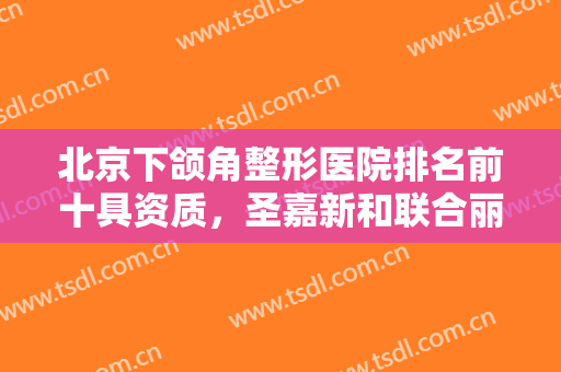 北京下颌角整形医院排名前十具资质，圣嘉新和联合丽格等更青睐哪一家？