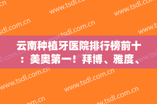 云南种植牙医院排行榜前十：美奥第一！拜博、雅度、柏德上榜！(云南种牙最好的医院)