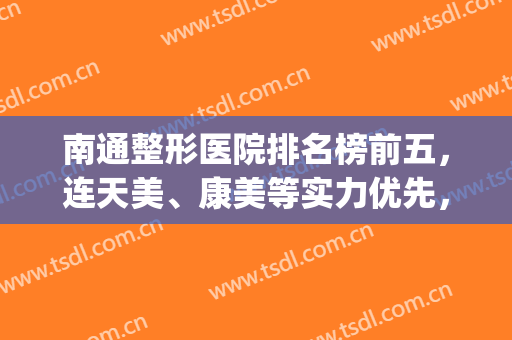 南通整形医院排名榜前五，连天美、康美等实力优先，价格收费很透明！(南通康美整形医院贵吗)