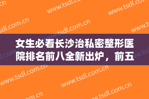 女生必看长沙治私密整形医院排名前八全新出炉，前五前三闭眼入！(长沙十大正规整形医院)