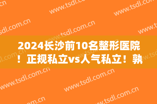 2024长沙前10名整形医院！正规私立vs人气私立！孰强孰弱一目了然(长沙排名前十的整形医院)
