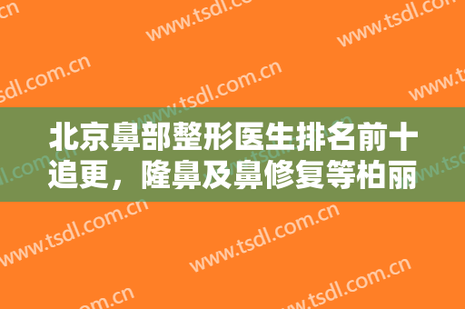 北京鼻部整形医生排名前十追更，隆鼻及鼻修复等柏丽、沃尔等都比较专业！