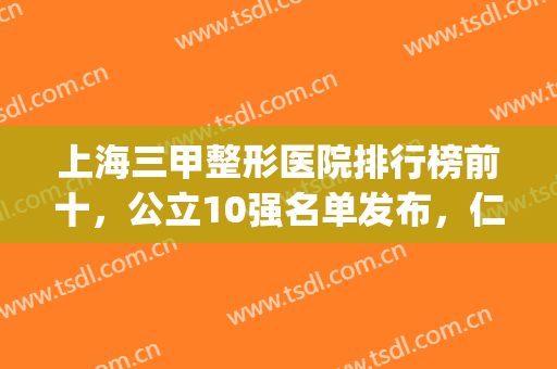 上海三甲整形医院排行榜前十，公立10强名单发布，仁济、中山纷纷上榜(上海三甲美容整形医院排名)
