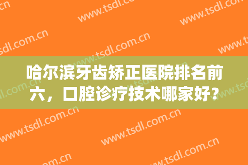 哈尔滨牙齿矫正医院排名前六，口腔诊疗技术哪家好？多对比多了解！(哈尔滨正规牙科治疗医院哪家好)