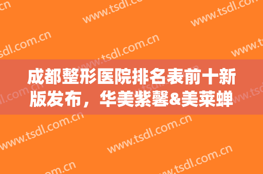 成都整形医院排名表前十新版发布，华美紫馨&美莱蝉联前三，实至名归(成都美容整形医院排名前十)
