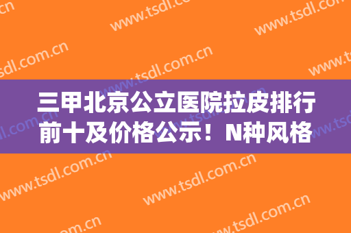 三甲北京公立医院拉皮排行前十及价格公示！N种风格任挑！(北京三甲医院拉皮整形排名表)