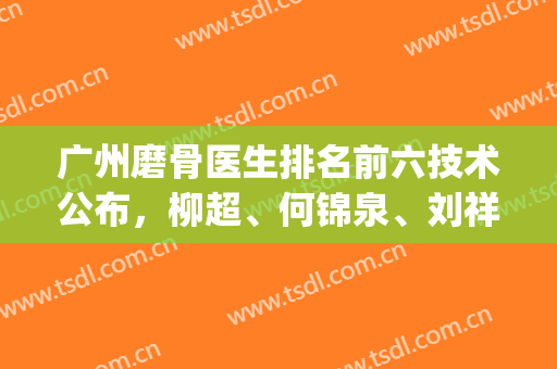 广州磨骨医生排名前六技术公布，柳超、何锦泉、刘祥厦等权威认证！(广州磨骨最好的医生)