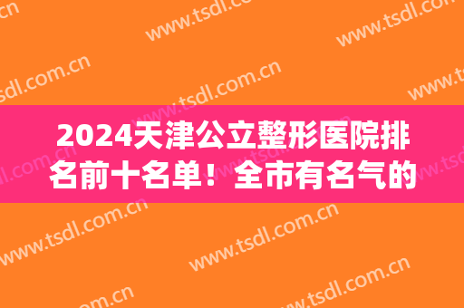 2024天津公立整形医院排名前十名单！全市有名气的都收罗到这里了~(天津排名第一整形医院)