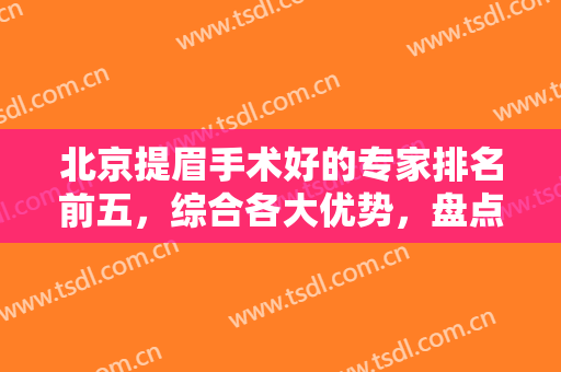 北京提眉手术好的专家排名前五，综合各大优势，盘点这几位医生的详细介绍！