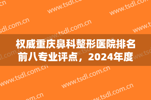 权威重庆鼻科整形医院排名前八专业评点，2024年度隆鼻甄选，速收藏！(重庆鼻部整形最好的医生)