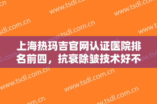 上海热玛吉官网认证医院排名前四，抗衰除皱技术好不好？一起来看看！