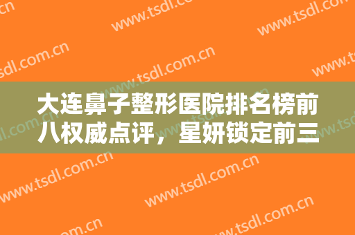 大连鼻子整形医院排名榜前八权威点评，星妍锁定前三，附公立入围合集！