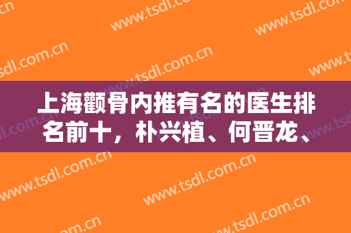 上海颧骨内推有名的医生排名前十，朴兴植、何晋龙、李志海等都是圈内大拿！