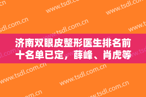 济南双眼皮整形医生排名前十名单已定，薛峰、肖虎等大咖靠前，还有价格参考