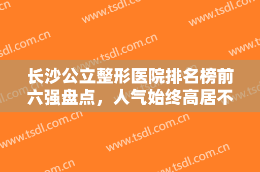 长沙公立整形医院排名榜前六强盘点，人气始终高居不下，去过的都说好