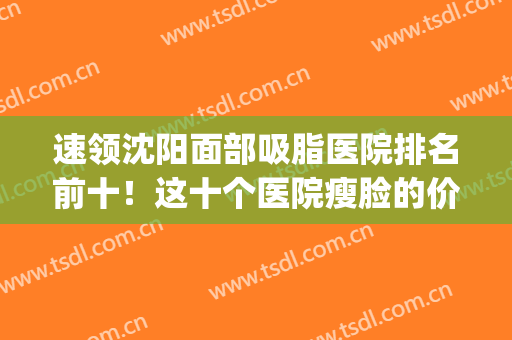 速领沈阳面部吸脂医院排名前十！这十个医院瘦脸的价格太划算了吧！(沈阳面部吸脂哪家医院好)