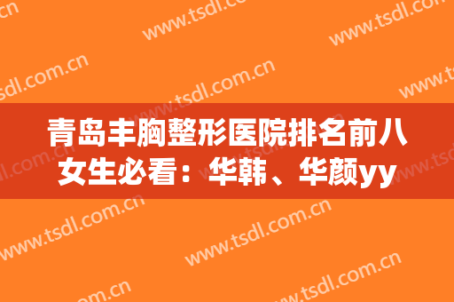 青岛丰胸整形医院排名前八女生必看：华韩、华颜yyds！快来打卡~(青岛华美整形)