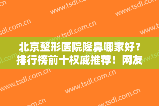 北京整形医院隆鼻哪家好？排行榜前十权威推荐！网友点评：难预约趁早定