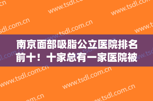 南京面部吸脂公立医院排名前十！十家总有一家医院被你种草！(南京面部吸脂价格)