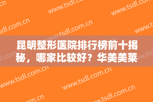 昆明整形医院排行榜前十揭秘，哪家比较好？华美美莱、韩辰等纷纷推荐