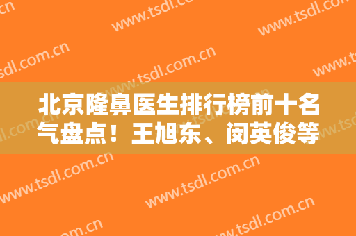 北京隆鼻医生排行榜前十名气盘点！王旭东、闵英俊等专家靠前！实力有目共睹