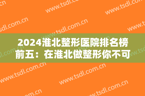 2024淮北整形医院排名榜前五：在淮北做整形你不可错过的几家医院，都在这里了！