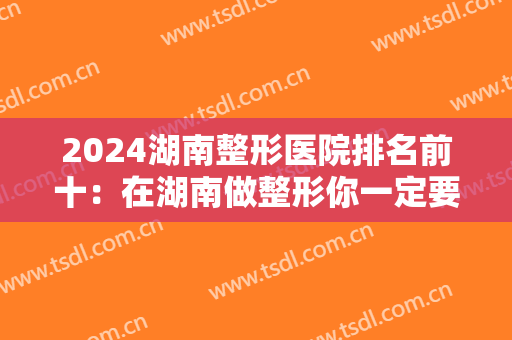 2024湖南整形医院排名前十：在湖南做整形你一定要参考的榜单就是这份！点进来看看吧！