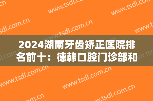 2024湖南牙齿矫正医院排名前十：德韩口腔门诊部和卓尔口腔均在榜上！一起来看看吧！