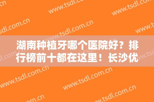 湖南种植牙哪个医院好？排行榜前十都在这里！长沙优伢仕口腔医院位列第四！