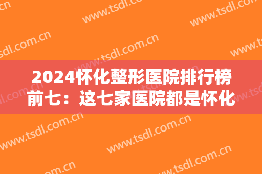 2024怀化整形医院排行榜前七：这七家医院都是怀化整形的业内突出，你都认识吗？