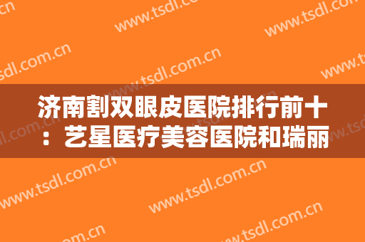 济南割双眼皮医院排行前十：艺星医疗美容医院和瑞丽医疗美容医院均在榜上！