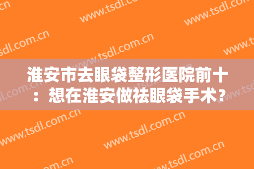 淮安市去眼袋整形医院前十：想在淮安做祛眼袋手术？那一定要来看看这份榜单！