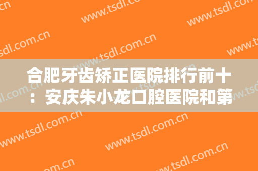合肥牙齿矫正医院排行前十：安庆朱小龙口腔医院和第二人民医院口腔科均在榜上！