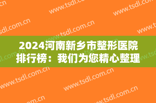 2024河南新乡市整形医院排行榜：我们为您精心整理了这八家医院，真诚推荐给您！