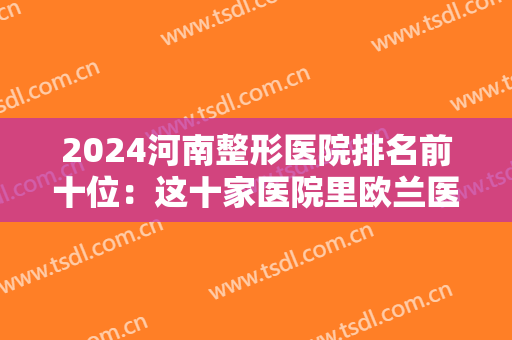 2024河南整形医院排名前十位：这十家医院里欧兰医疗美容医院仅排较末，其他医院都是哪些？