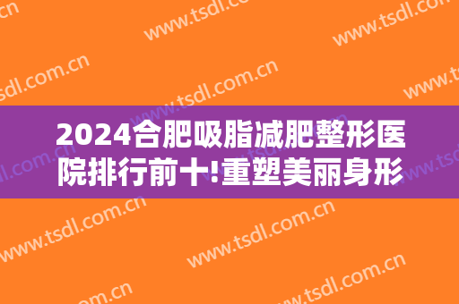 2024合肥吸脂减肥整形医院排行前十!重塑美丽身形的奥秘，来这几家医院为您圆梦！