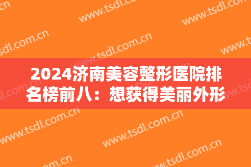 2024济南美容整形医院排名榜前八：想获得美丽外形？不要急！这八家医院助您成功！
