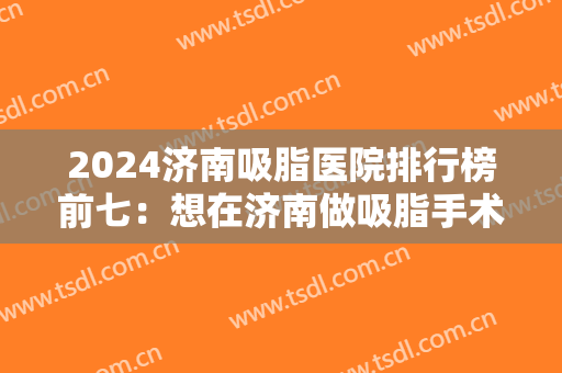 2024济南吸脂医院排行榜前七：想在济南做吸脂手术？这七家医院你一定得知道！