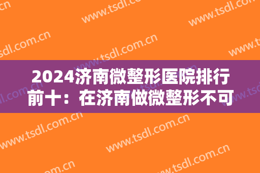 2024济南微整形医院排行前十：在济南做微整形不可错过的十家医院，为您竭诚推荐！