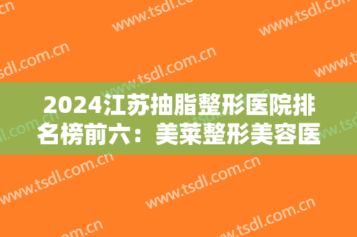 2024江苏抽脂整形医院排名榜前六：美莱整形美容医院和时光医疗美容门诊部都在榜上！