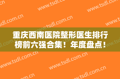重庆西南医院整形医生排行榜前六强合集！年度盘点！李喆、王量等榜上有名
