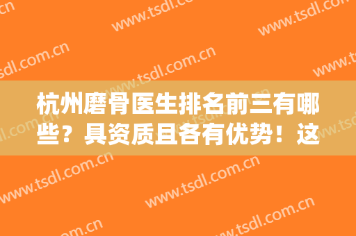 杭州磨骨医生排名前三有哪些？具资质且各有优势！这位名气高！(杭州磨骨医院医生)