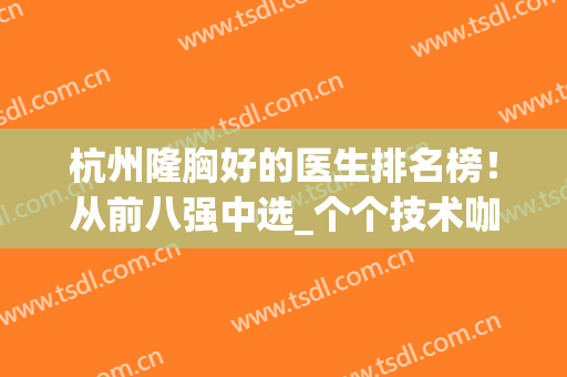 杭州隆胸好的医生排名榜！从前八强中选_个个技术咖！另有价格表参考