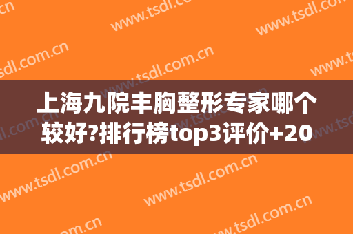 上海九院丰胸整形专家哪个较好?排行榜top3评价+2024价格表*披露！(上海九院整形专家医生有哪些)